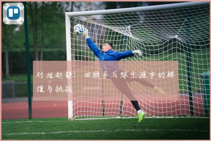 对话赵静：回顾乒乓球生涯中的辉煌与挑战
