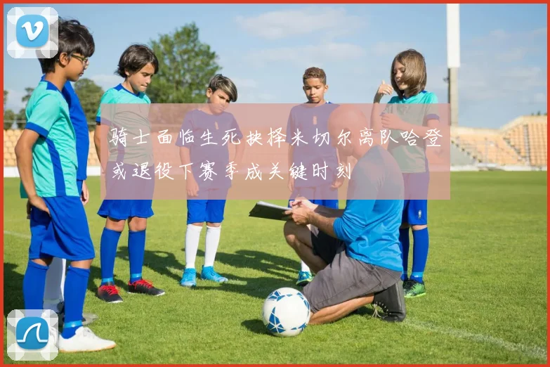 骑士面临生死抉择米切尔离队哈登或退役下赛季成关键时刻