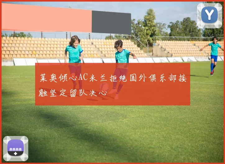 莱奥倾心AC米兰拒绝国外俱乐部接触坚定留队决心