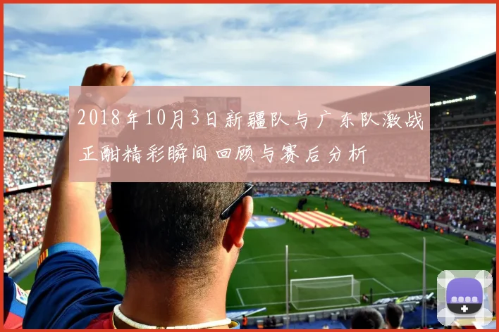 2018年10月3日新疆队与广东队激战正酣精彩瞬间回顾与赛后分析