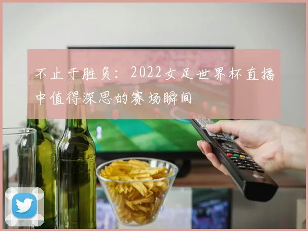 不止于胜负：2022女足世界杯直播中值得深思的赛场瞬间