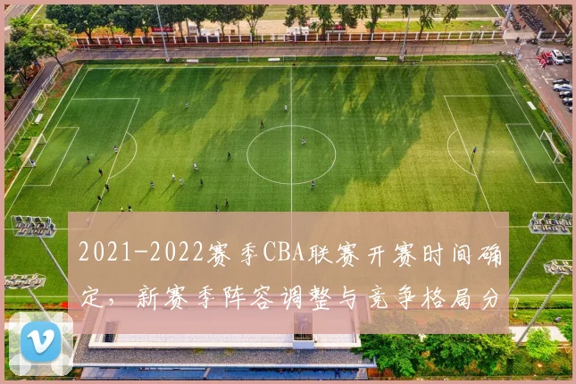 2021-2022赛季CBA联赛开赛时间确定，新赛季阵容调整与竞争格局分析