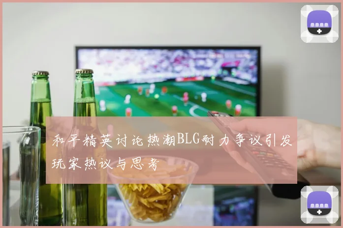 和平精英讨论热潮BLG耐力争议引发玩家热议与思考