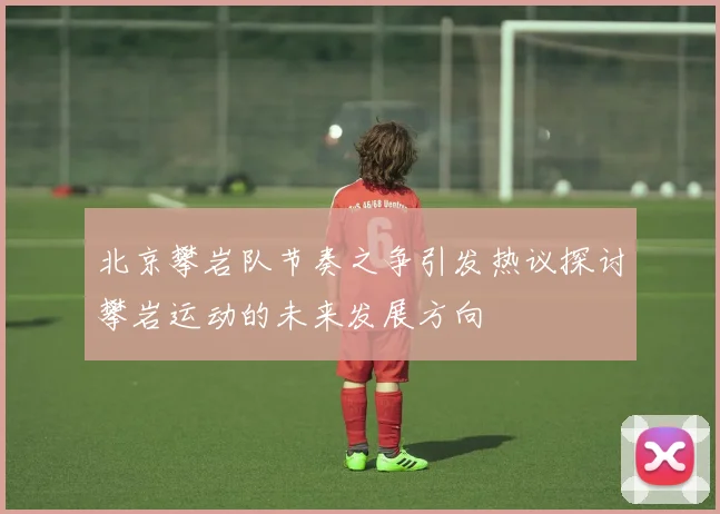 北京攀岩队节奏之争引发热议探讨攀岩运动的未来发展方向